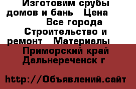  Изготовим срубы домов и бань › Цена ­ 1 000 - Все города Строительство и ремонт » Материалы   . Приморский край,Дальнереченск г.